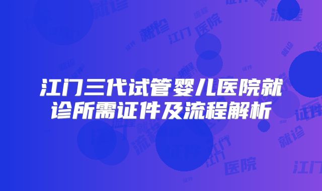 江门三代试管婴儿医院就诊所需证件及流程解析