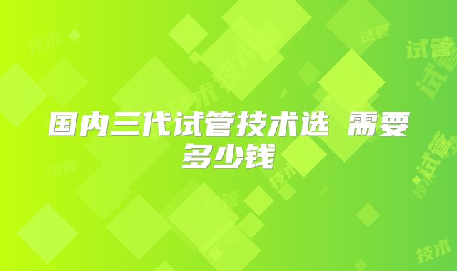 国内三代试管技术选�需要多少钱
