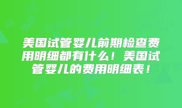 美国试管婴儿前期检查费用明细都有什么！美国试管婴儿的费用明细表！