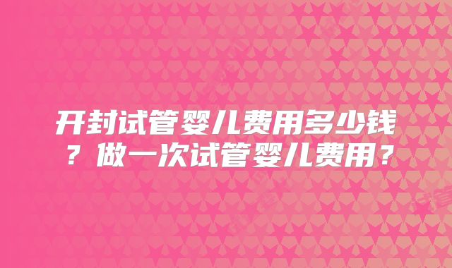 开封试管婴儿费用多少钱？做一次试管婴儿费用？