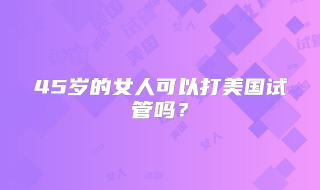45岁的女人可以打美国试管吗?