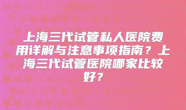 上海三代试管私人医院费用详解与注意事项指南?上海三代试管医院哪家比较好?