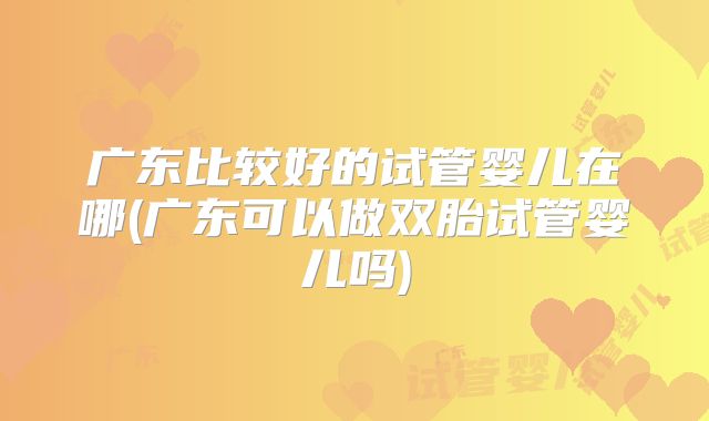 广东比较好的试管婴儿在哪(广东可以做双胎试管婴儿吗)
