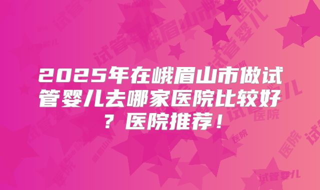 2025年在峨眉山市做试管婴儿去哪家医院比较好？医院推荐！
