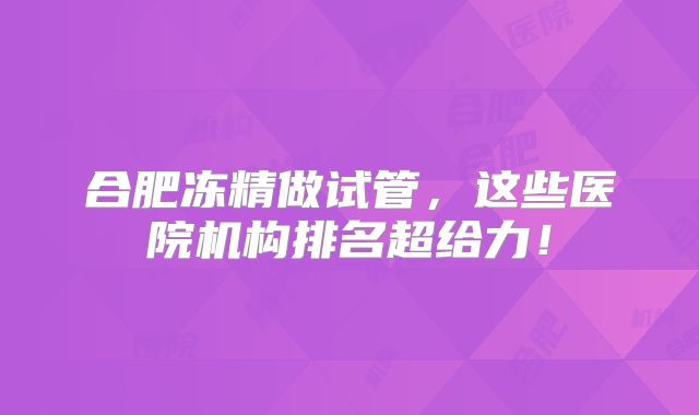 合肥冻精做试管，这些医院机构排名超给力！