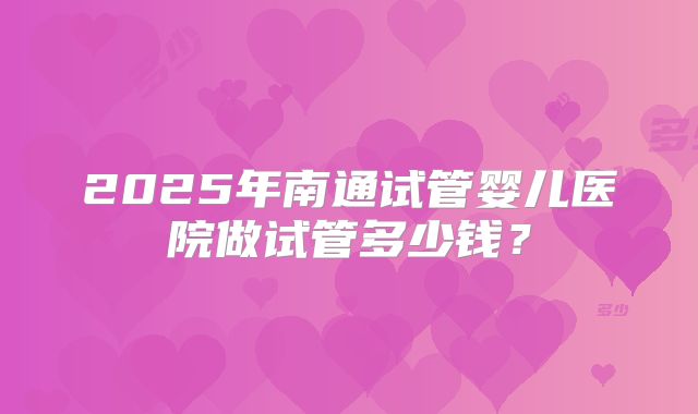 2025年南通试管婴儿医院做试管多少钱？