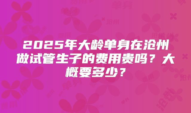 2025年大龄单身在沧州做试管生子的费用贵吗？大概要多少？