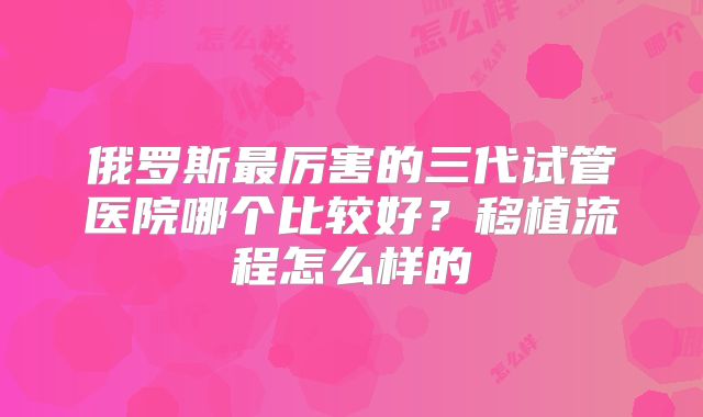 俄罗斯最厉害的三代试管医院哪个比较好？移植流程怎么样的