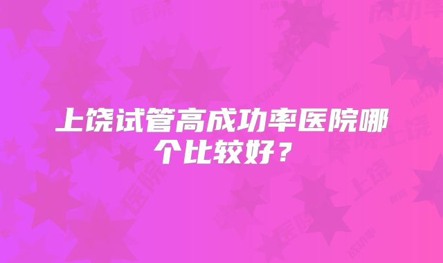 上饶试管高成功率医院哪个比较好？
