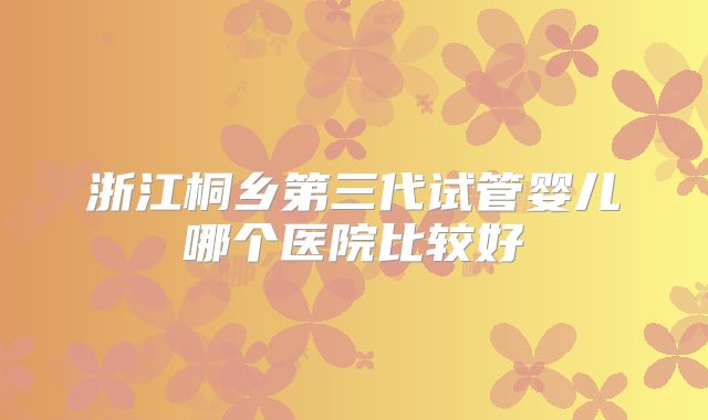 浙江桐乡第三代试管婴儿哪个医院比较好