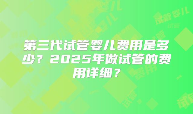 第三代试管婴儿费用是多少?2025年做试管的费用详细?