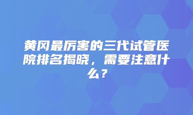 黄冈最厉害的三代试管医院排名揭晓，需要注意什么？