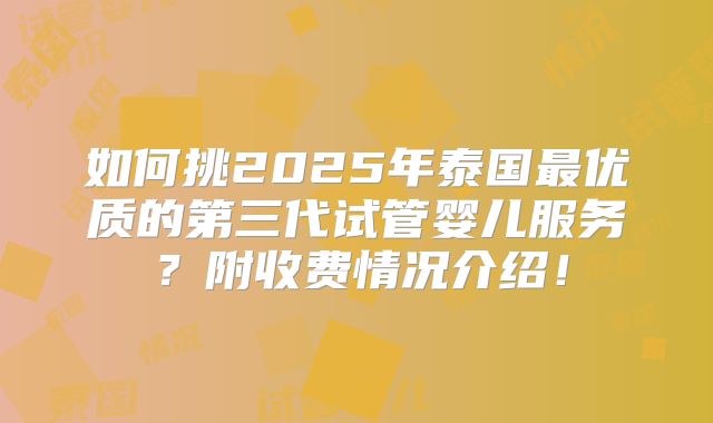 如何挑2025年泰国最优质的第三代试管婴儿服务？附收费情况介绍！
