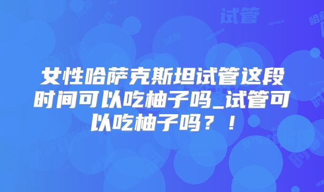 女性哈萨克斯坦试管这段时间可以吃柚子吗_试管可以吃柚子吗?!