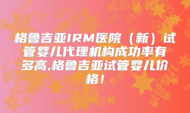 格鲁吉亚IRM医院（新）试管婴儿代理机构成功率有多高,格鲁吉亚试管婴儿价格！