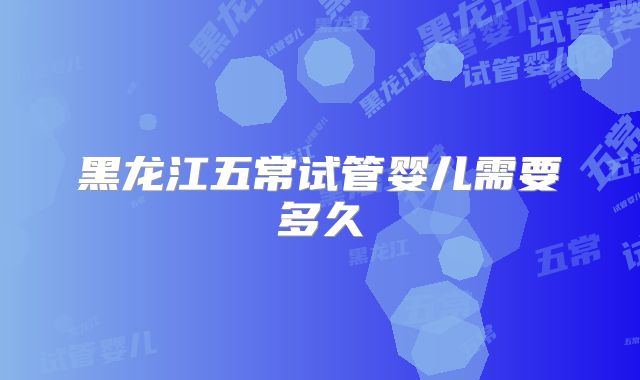 黑龙江五常试管婴儿需要多久