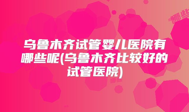 乌鲁木齐试管婴儿医院有哪些呢(乌鲁木齐比较好的试管医院)