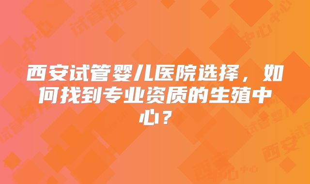 西安试管婴儿医院选择，如何找到专业资质的生殖中心？