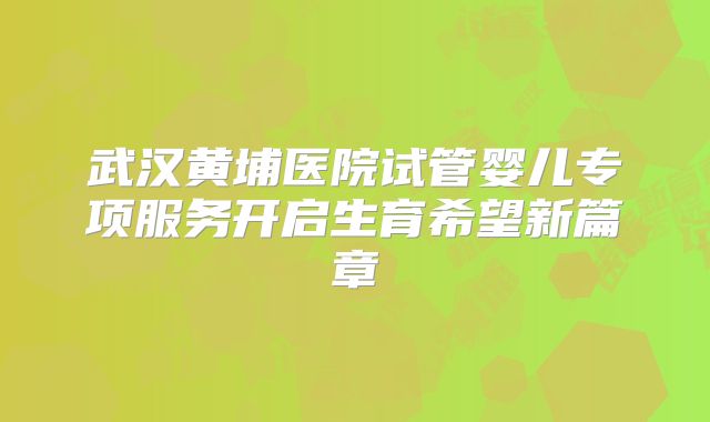 武汉黄埔医院试管婴儿专项服务开启生育希望新篇章