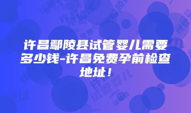 许昌鄢陵县试管婴儿需要多少钱-许昌免费孕前检查地址!