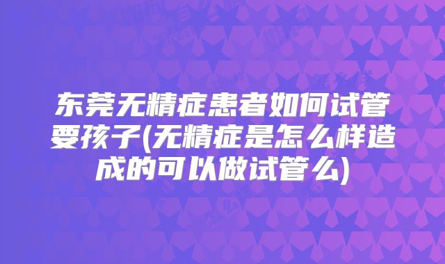 东莞无精症患者如何试管要孩子(无精症是怎么样造成的可以做试管么)