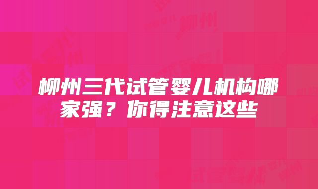 柳州三代试管婴儿机构哪家强？你得注意这些