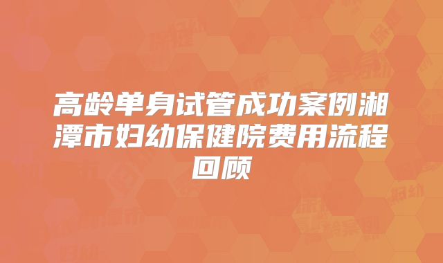 高龄单身试管成功案例湘潭市妇幼保健院费用流程回顾