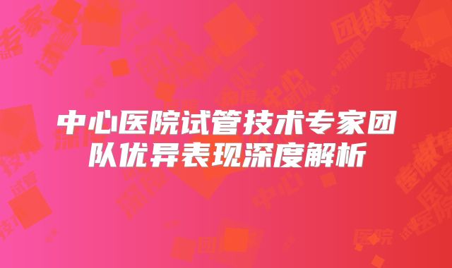 中心医院试管技术专家团队优异表现深度解析