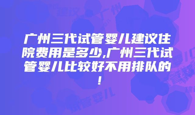 广州三代试管婴儿建议住院费用是多少,广州三代试管婴儿比较好不用排队的！