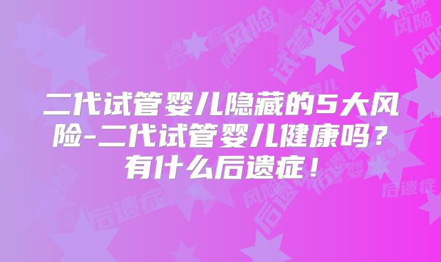 二代试管婴儿隐藏的5大风险-二代试管婴儿健康吗？有什么后遗症！