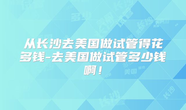从长沙去美国做试管得花多钱-去美国做试管多少钱啊!