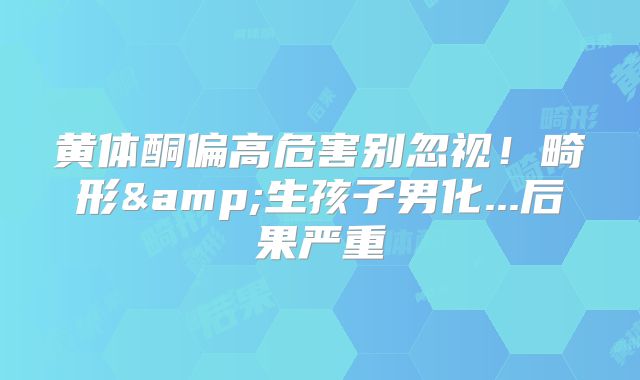 黄体酮偏高危害别忽视！畸形&生孩子男化...后果严重