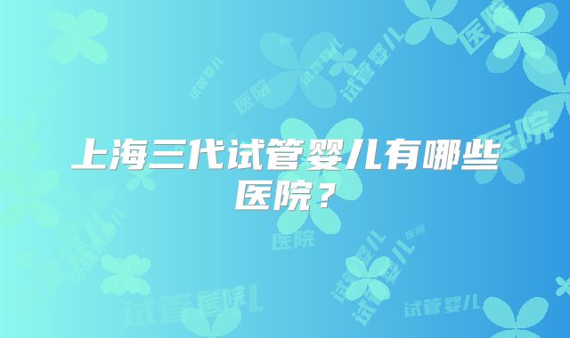上海三代试管婴儿有哪些医院？