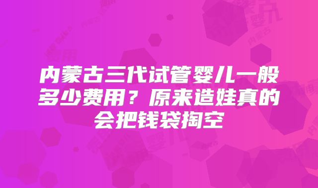 内蒙古三代试管婴儿一般多少费用？原来造娃真的会把钱袋掏空