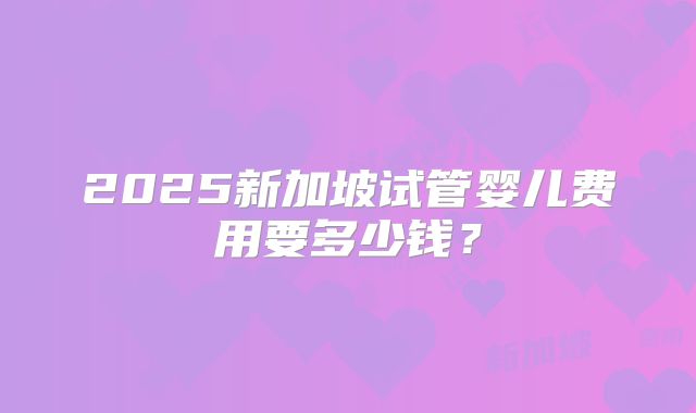 2025新加坡试管婴儿费用要多少钱？