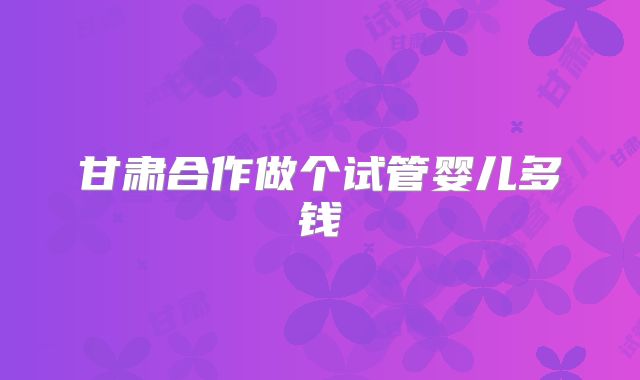 甘肃合作做个试管婴儿多钱