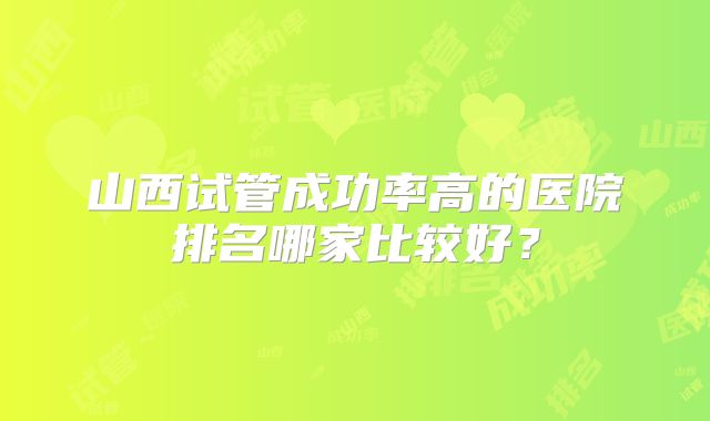 山西试管成功率高的医院排名哪家比较好？