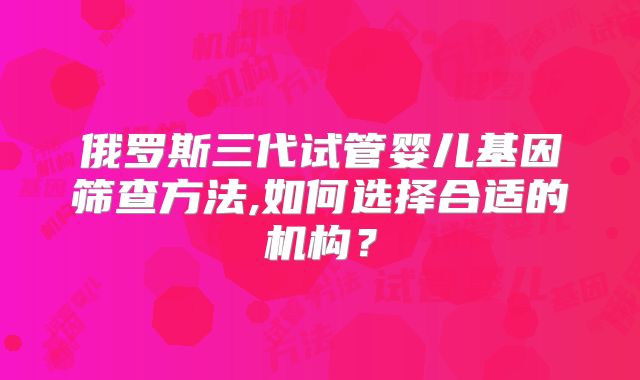 俄罗斯三代试管婴儿基因筛查方法,如何选择合适的机构？
