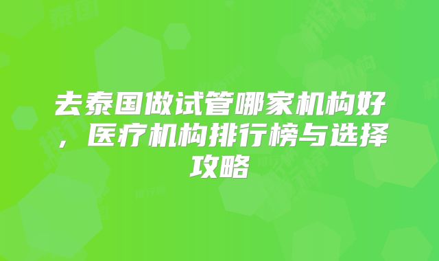 去泰国做试管哪家机构好，医疗机构排行榜与选择攻略
