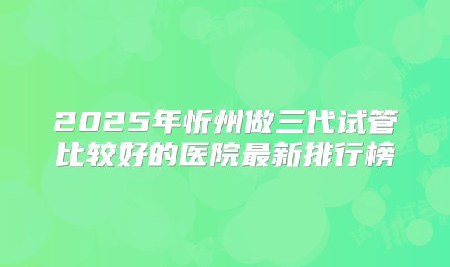 2025年忻州做三代试管比较好的医院最新排行榜