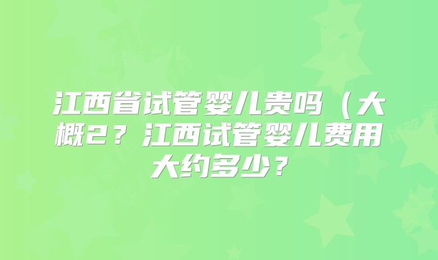 江西省试管婴儿贵吗(大概2?江西试管婴儿费用大约多少?