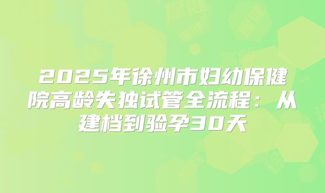 2025年徐州市妇幼保健院高龄失独试管全流程:从建档到验孕30天