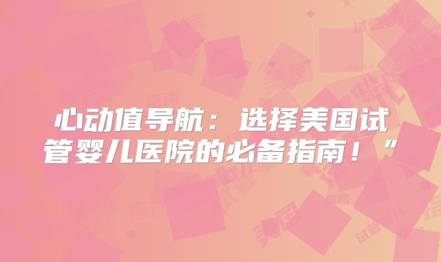 心动值导航：选择美国试管婴儿医院的必备指南！”