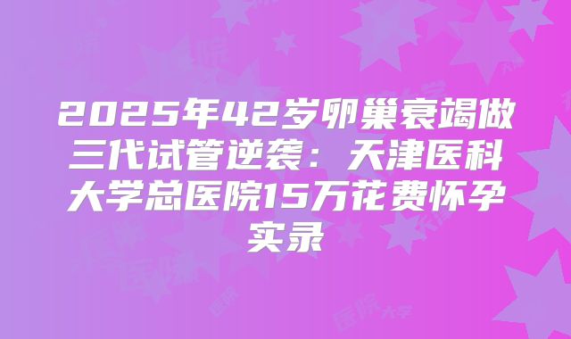 2025年42岁卵巢衰竭做三代试管逆袭：天津医科大学总医院15万花费怀孕实录