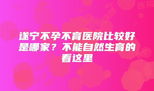 遂宁不孕不育医院比较好是哪家？不能自然生育的看这里