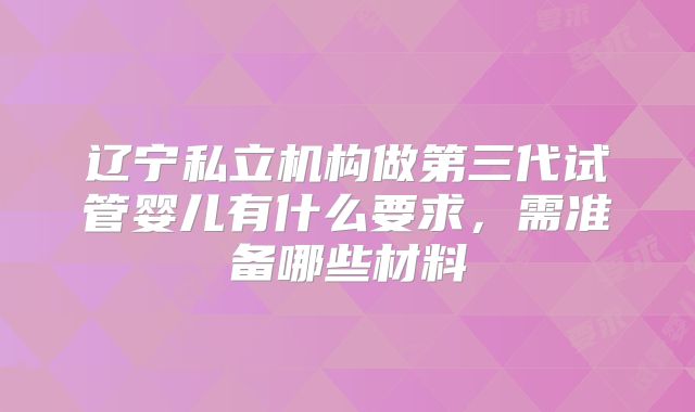 辽宁私立机构做第三代试管婴儿有什么要求，需准备哪些材料
