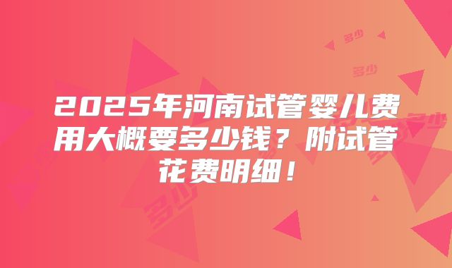 2025年河南试管婴儿费用大概要多少钱?附试管花费明细!