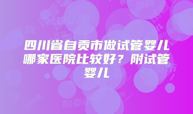 四川省自贡市做试管婴儿哪家医院比较好？附试管婴儿
