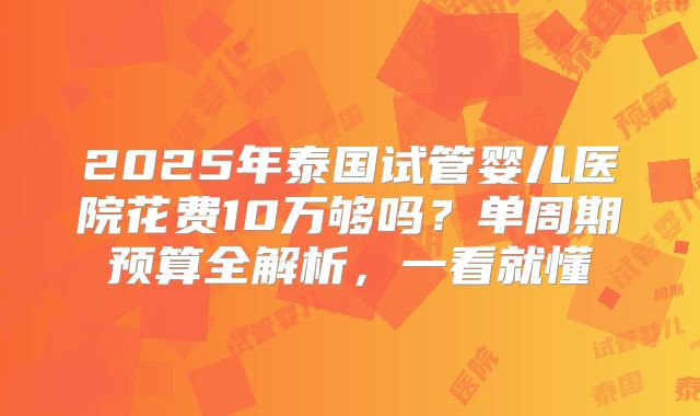 2025年泰国试管婴儿医院花费10万够吗？单周期预算全解析，一看就懂