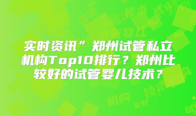实时资讯”郑州试管私立机构Top10排行？郑州比较好的试管婴儿技术？
